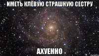 иметь клёвую страшную сестру ахуенно