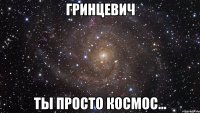 гринцевич ты просто космос...