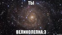 ты великолепна:3