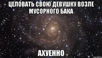 целовать свою девушку возле мусорного бака ахуенно