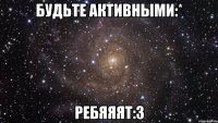 будьте активными:* ребяяят:3