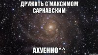 дружить с максимом сарнавским ахуенно^^