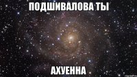 подшивалова ты ахуенна