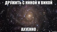 дружить с ниной и викой ахуенно