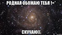 родная обожаю тебя !=* скучаю((