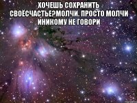 хочешь сохранить своёсчастье?молчи. просто молчи иникому не говори 