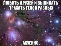 любить друзей и выпивать , трахать телок разных ахуенно