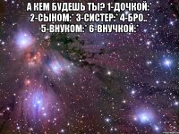 а кем будешь ты? 1-дочкой:* 2-сыном:* 3-систер:* 4-бро..* 5-внуком:* 6-внучкой:* 