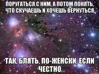 поругаться с ним, а потом понять, что скучаешь и хочешь вернуться так, блять, по-женски, если честно