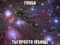 глоба ты просто уёбище