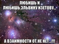 любишь и любишь,эльвину изетову... а взаимности от не нет...!!!