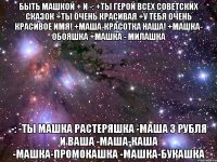 быть машкой + и -: +ты герой всех советских сказок +ты очень красивая +у тебя очень красивое имя! +маша-красотка наша! +машка- обояшка +машка - милашка -: -ты машка растеряшка -маша 3 рубля и ваша -маша-каша -машка-промокашка -машка-букашка