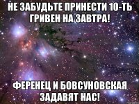 не забудьте принести 10-ть гривен на завтра! ференец и бовсуновская задавят нас!