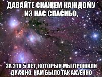 давайте скажем каждому из нас спасибо, за эти 5 лет, который мы прожили дружно. нам было так ахуенно