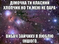 дімочка ти класний хлопчик но ти мені не пара вибач зайчику я люблю іншого