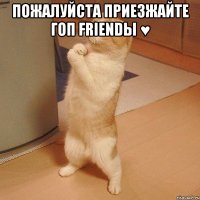 пожалуйста приезжайте гоп friendы ♥ 