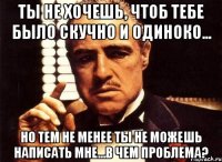 ты не хочешь, чтоб тебе было скучно и одиноко... но тем не менее ты не можешь написать мне...в чем проблема?