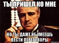 ты пришел ко мне но ты даже не умеешь вести переговоры