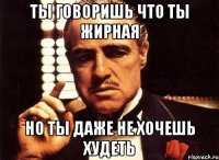 ты говоришь что ты жирная но ты даже не хочешь худеть