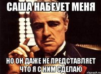 саша набеует меня но он даже не представляет что я с ним сделаю