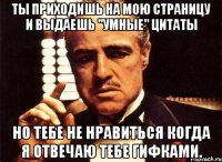 ты приходишь на мою страницу и выдаешь ''умные'' цитаты но тебе не нравиться когда я отвечаю тебе гифками.