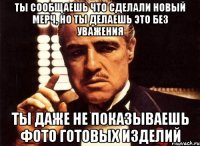 ты сообщаешь что сделали новый мерч, но ты делаешь это без уважения ты даже не показываешь фото готовых изделий