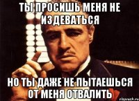 ты просишь меня не издеваться но ты даже не пытаешься от меня отвалить