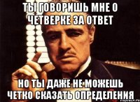 ты говоришь мне о четверке за ответ но ты даже не можешь четко сказать определения