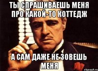 ты спрашиваешь меня про какой-то коттедж а сам даже не зовешь меня