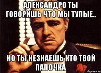 александро ты говоришь что мы тупые.. но ты незнаешь кто твой папочка