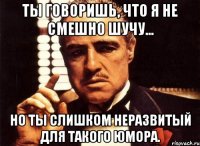 ты говоришь, что я не смешно шучу... но ты слишком неразвитый для такого юмора.