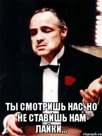  ты смотришь нас, но не ставишь нам лайки...