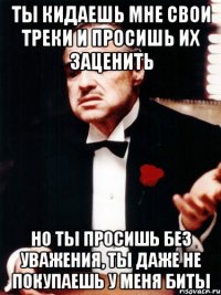 ты кидаешь мне свои треки и просишь их заценить но ты просишь без уважения, ты даже не покупаешь у меня биты