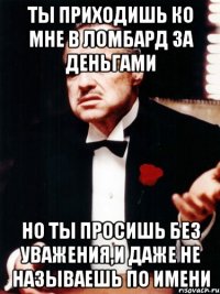 ты приходишь ко мне в ломбард за деньгами но ты просишь без уважения,и даже не называешь по имени