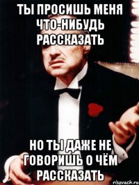 ты просишь меня что-нибудь рассказать но ты даже не говоришь о чём рассказать