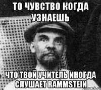 то чувство когда узнаешь что твой учитель иногда слушает rammstein