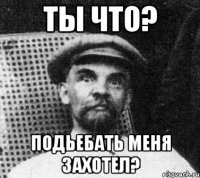 ты что? подьебать меня захотел?