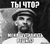 ты что? меня шуткануть решил?