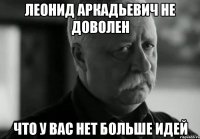 леонид аркадьевич не доволен что у вас нет больше идей