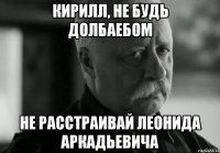 кирилл, не будь долбаебом не расстраивай леонида аркадьевича