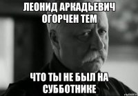 леонид аркадьевич огорчен тем что ты не был на субботнике