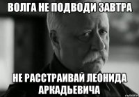 волга не подводи завтра не расстраивай леонида аркадьевича