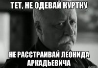 тет, не одевай куртку не расстраивай леонида аркадьевича