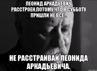 леонид аркадьевич расстроен,потому что в субботу пришли не все... не расстраивай леонида аркадьевича.