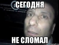 сегодня не сломал