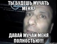 ты будешь мучать меня? давай мучай меня полностью!!!