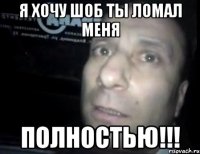 я хочу шоб ты ломал меня полностью!!!