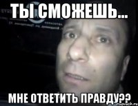 ты сможешь... мне ответить правду??