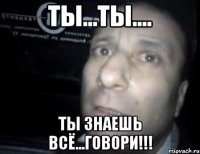 ты...ты.... ты знаешь всё...говори!!!