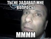 ты не задавал мне вопросы мммм